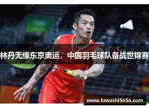林丹无缘东京奥运，中国羽毛球队备战世锦赛